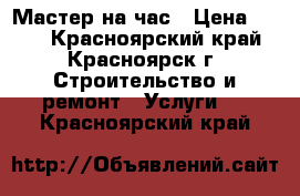 Мастер на час › Цена ­ 500 - Красноярский край, Красноярск г. Строительство и ремонт » Услуги   . Красноярский край